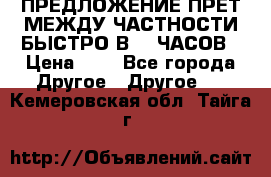 ПРЕДЛОЖЕНИЕ ПРЕТ МЕЖДУ ЧАСТНОСТИ БЫСТРО В 72 ЧАСОВ › Цена ­ 0 - Все города Другое » Другое   . Кемеровская обл.,Тайга г.